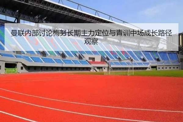 曼联内部讨论梅努长期主力定位与青训中场成长路径观察