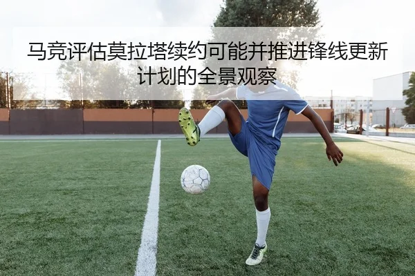马竞评估莫拉塔续约可能并推进锋线更新计划的全景观察