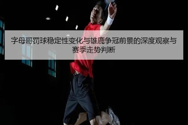 字母哥罚球稳定性变化与雄鹿争冠前景的深度观察与赛季走势判断