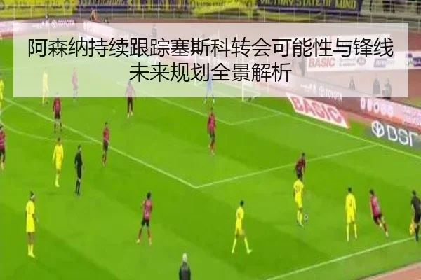 阿森纳持续跟踪塞斯科转会可能性与锋线未来规划全景解析