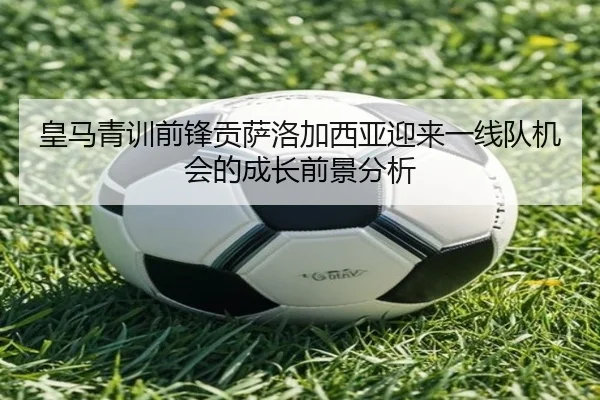 皇马青训前锋贡萨洛加西亚迎来一线队机会的成长前景分析