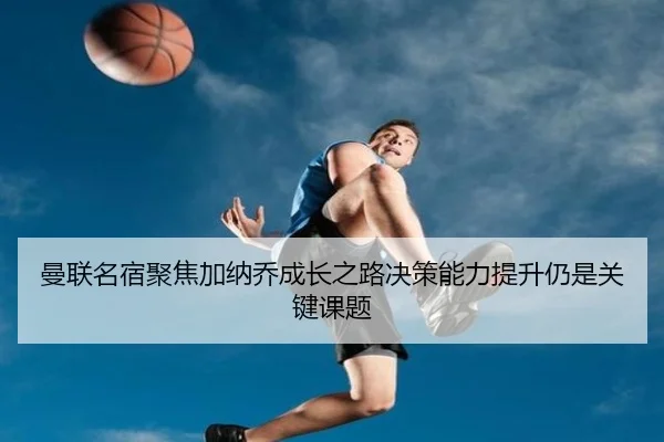 曼联名宿聚焦加纳乔成长之路决策能力提升仍是关键课题