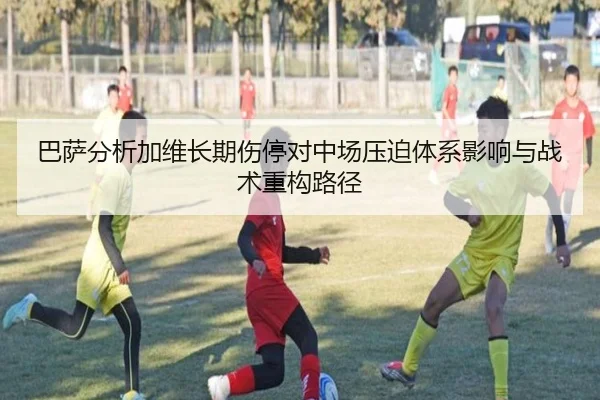 巴萨分析加维长期伤停对中场压迫体系影响与战术重构路径