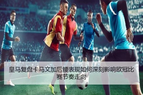皇马复盘卡马文加后腰表现如何深刻影响欧冠比赛节奏走向