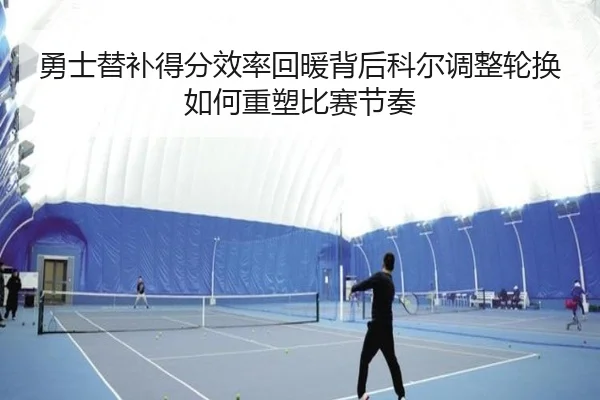 勇士替补得分效率回暖背后科尔调整轮换如何重塑比赛节奏